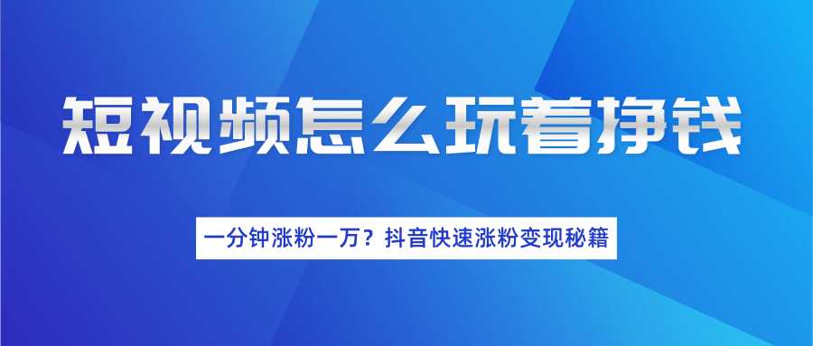 短视频怎么玩着挣钱？一分钟涨粉一万？抖音快速涨粉变现秘籍（完结）-创业网