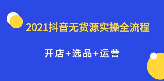 2021抖音无货源实操全流程，开店+选品+运营，全职兼职都可操作-创业网