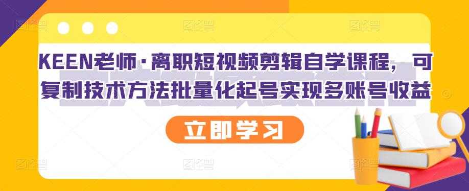 KEEN老师·离职短视频剪辑自学课程，可复制技术方法批量化起号实现多账号收益-创业网