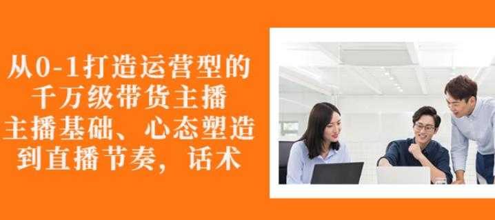 从0-1打造运营型的带货主播：主播基础、心态塑造，能力培养到直播节奏，话术进行全面讲-创业网