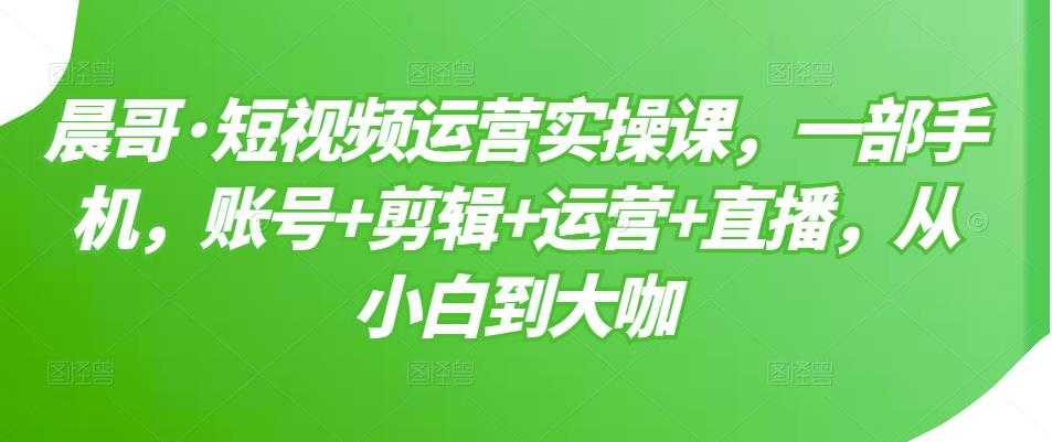 晨哥·短视频运营实操课，一部手机，账号+剪辑+运营+直播，从小白到大咖-创业网