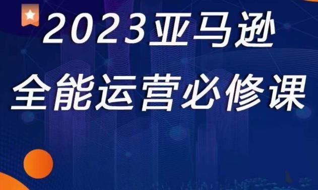 2023亚马逊全能运营必修课，全面认识亚马逊平台+精品化选品+CPC广告的极致打法-创业网