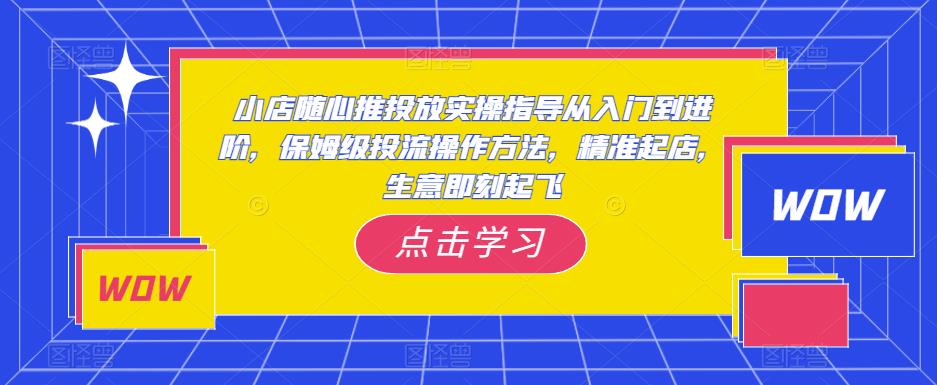 小店随心推投放实操指导从入门到进阶，保姆级投流操作方法，精准起店，生意即刻起飞-创业网