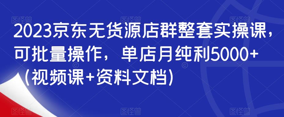 2023京东无货源店群整套实操课，可批量操作，单店月纯利5000+（视频课+资料文档）-创业网