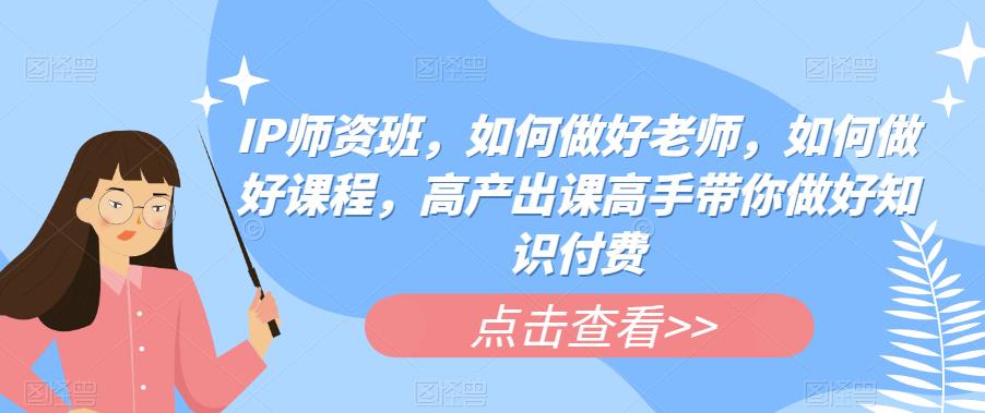 IP师资班，如何做好老师，如何做好课程，高产出课高手带你做好知识付费-创业网