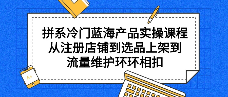 拼系冷门蓝海产品实操课程，从注册店铺到选品上架到流量维护环环相扣-创业网