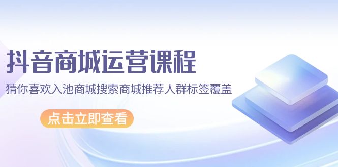 抖音商城 运营课程，猜你喜欢入池商城搜索商城推荐人群标签覆盖-创业网