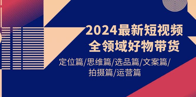 2024最新短视频全领域好物带货 定位篇/思维篇/选品篇/文案篇/拍摄篇/运营篇-创业网