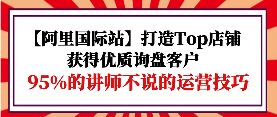 【阿里国际站】打造Top店铺-获得优质询盘客户，95%的讲师不说的运营技巧-创业网