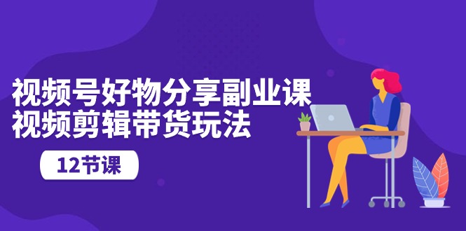 视频号好物分享副业课，视频剪辑带货玩法-创业网