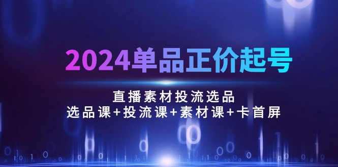 2024单品正价起号，直播素材投流选品：选品课+投流课+素材课+卡首屏/100节-创业网