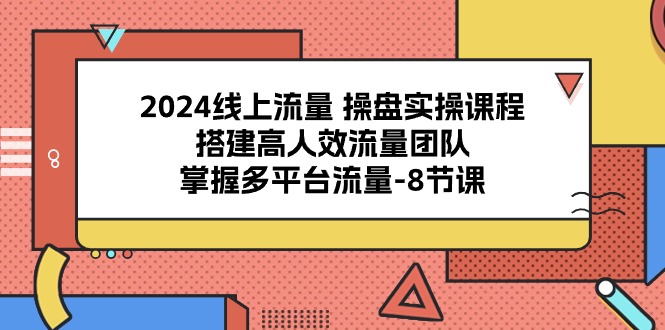 2024线上流量 操盘实操课程，搭建高人效流量团队，掌握多平台流量-8节课-创业网