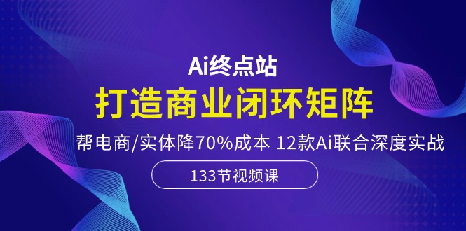 Ai终点站，打造商业闭环矩阵，帮电商/实体降70%成本，12款Ai联合深度实战-创业网