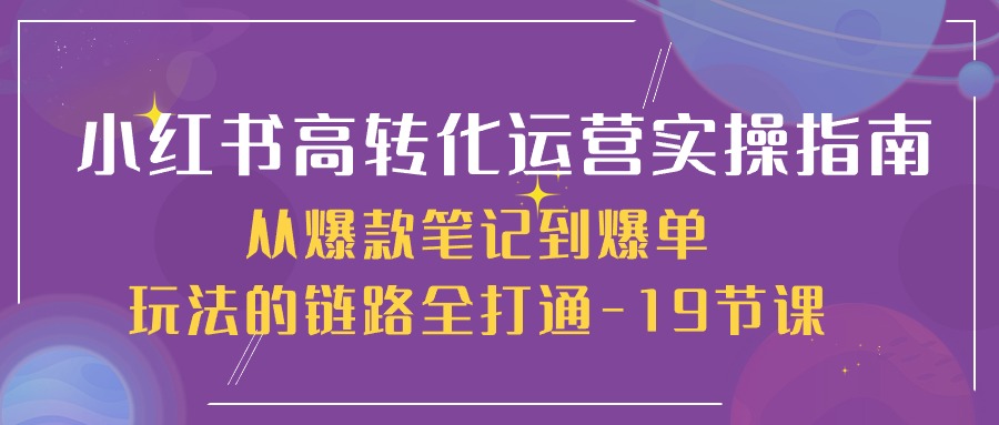 小红书-高转化运营 实操指南，从爆款笔记到爆单玩法的链路全打通-19节课-创业网