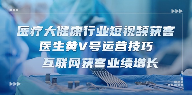 医疗 大健康行业短视频获客：医生黄V号运营技巧  互联网获客业绩增长-15节-创业网