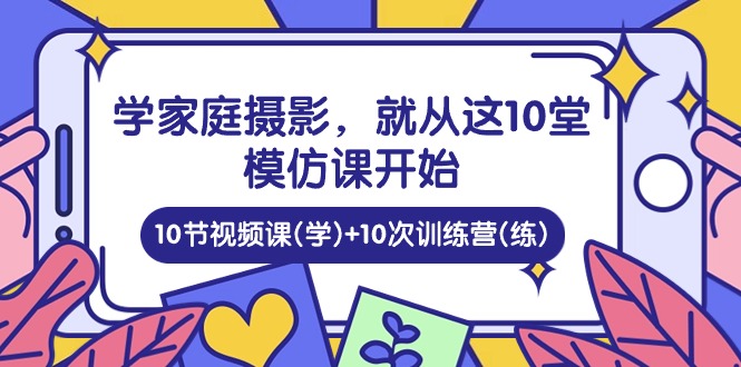 学家庭 摄影，就从这10堂模仿课开始 ，10节视频课(学)+10次训练营(练)-创业网