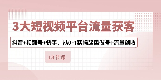 3大短视频平台流量获客，抖音+视频号+快手，从0-1实操起盘做号+流量创收-创业网