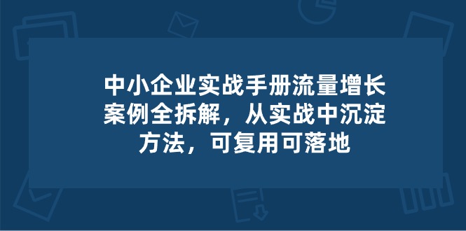 中小 企业 实操手册-流量增长案例拆解，从实操中沉淀方法，可复用可落地-创业网