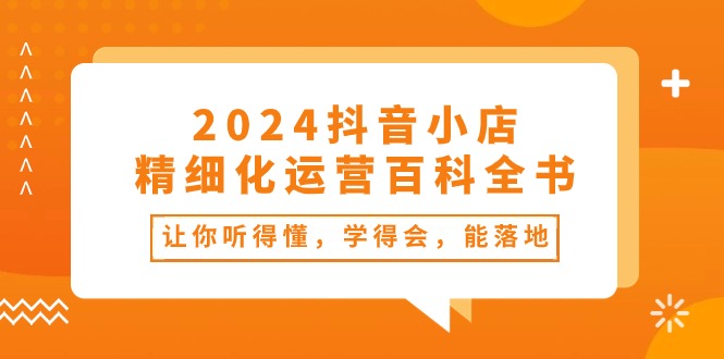 2024抖音小店-精细化运营百科全书：让你听得懂，学得会，能落地-创业网