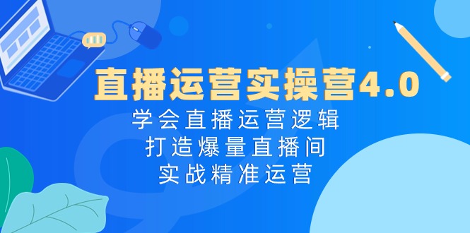 直播运营实操营4.0：学会直播运营逻辑，打造爆量直播间，实战精准运营-创业网