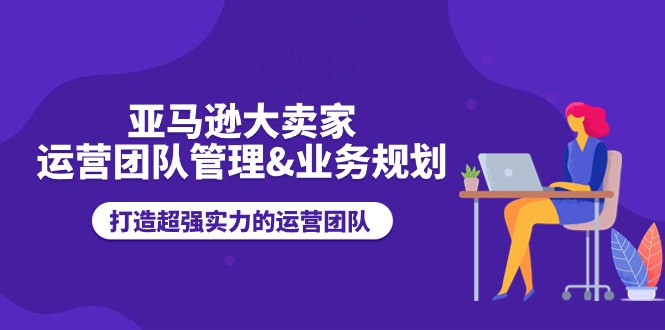 亚马逊大卖家-运营团队管理&业务规划，打造超强实力的运营团队-创业网