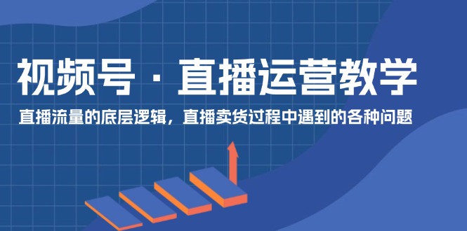 视频号 直播运营教学：直播流量的底层逻辑，直播卖货过程中遇到的各种问题-创业网