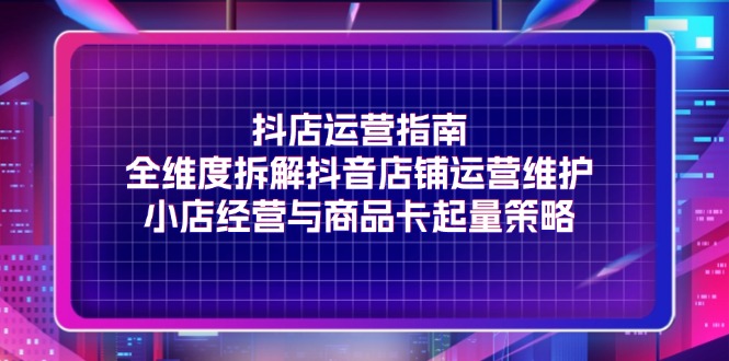 抖店运营指南，全维度拆解抖音店铺运营维护，小店经营与商品卡起量策略-创业网