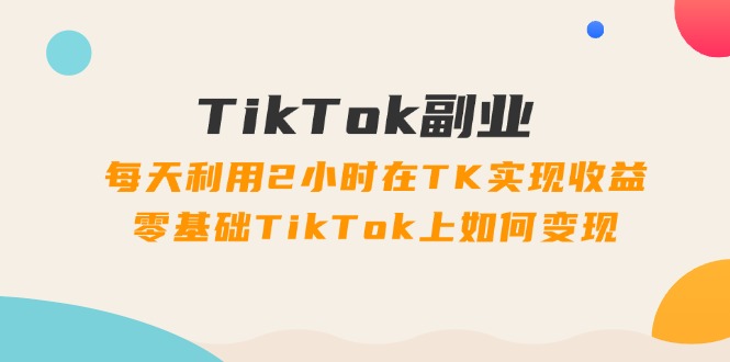 TikTok副业：每天利用2小时在TK实现收益，零基础TikTok上如何变现，34节程-创业网