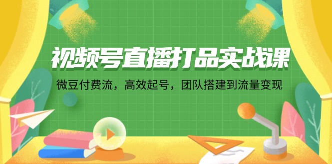 视频号直播打品实战课：微 豆 付 费 流，高效起号，团队搭建到流量变现-创业网