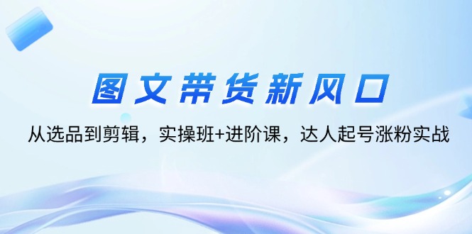 图文带货新风口：从选品到剪辑，实操班+进阶课，达人起号涨粉实战-创业网