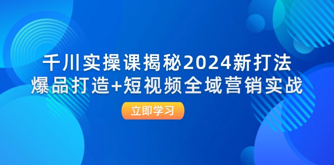 千川实操课揭秘2024新打法：爆品打造+短视频全域营销实战-创业网