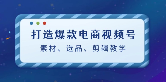 打造爆款电商视频号：素材、选品、剪辑教程-创业网