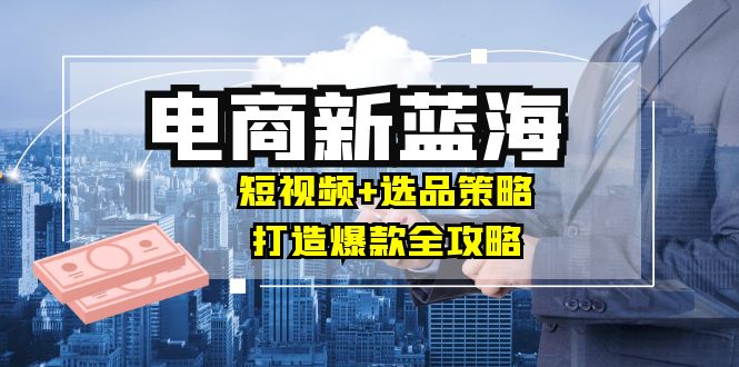 商家必看电商新蓝海：短视频+选品策略，打造爆款全攻略，月入10w+-创业网