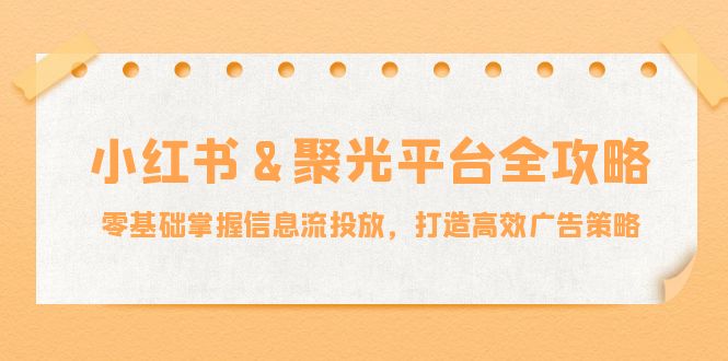 小红薯&聚光平台全攻略：零基础掌握信息流投放，打造高效广告策略-创业网