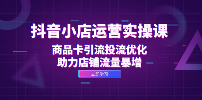 抖音小店运营实操课：商品卡引流投流优化，助力店铺流量暴增-创业网