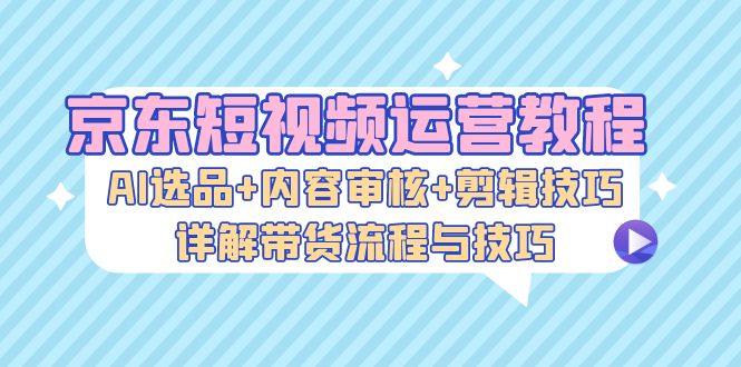 京东短视频运营教程：AI选品+内容审核+剪辑技巧，详解带货流程与技巧-创业网