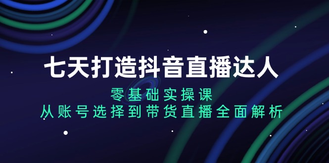 七天打造抖音直播达人：零基础实操课，从账号选择到带货直播全面解析-创业网