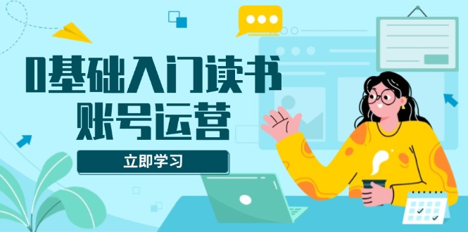 0基础入门读书账号运营，系统课程助你解决素材、流量、变现等难题-创业网