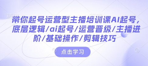 带你起号运营型主播培训课AI起号，底层逻辑/ai起号/运营晋级/主播进阶/基础操作/剪辑技巧-创业网