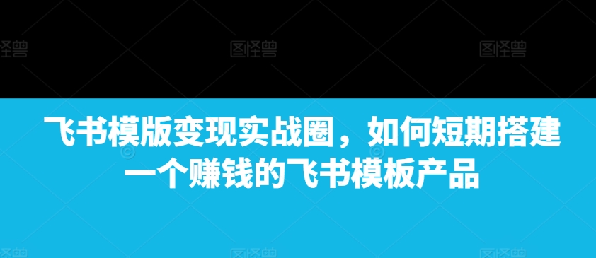 飞书模版变现实战圈，如何短期搭建一个赚钱的飞书模板产品-创业网